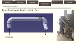 31 
Introduction Contexte général Etude AMDEC 
Méthode de résolution 
de problèmes 
Politique de maintenance 
& Estimation du gain 
Conclusion 
Présentation des solutions 
Porte de nettoyage dans le conduit d’air: 
Ventilateur d′air 
de combustion 
Vers le brûleur 
 