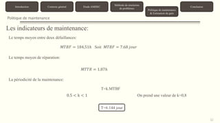 32 
Introduction Contexte général Etude AMDEC 
Méthode de résolution 
de problèmes 
Politique de maintenance 
& Estimation du gain 
Conclusion 
Politique de maintenance 
Les indicateurs de maintenance: 
Le temps moyen entre deux défaillances: 
푀푇퐵퐹 = 184,51ℎ Soit 푀푇퐵퐹 = 7.68 푗표푢푟 
Le temps moyen de réparation: 
푀푇푇푅 = 1.87ℎ 
La périodicité de la maintenance: 
T=k.MTBF 
0.5 < k < 1 On prend une valeur de k=0,8 
T=6.144 jour 
 