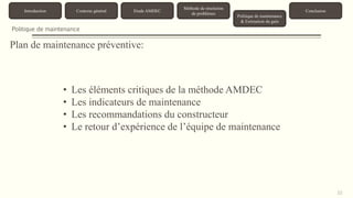 33 
Introduction Contexte général Etude AMDEC 
Méthode de résolution 
de problèmes 
Politique de maintenance 
& Estimation du gain 
Conclusion 
Politique de maintenance 
Plan de maintenance préventive: 
• Les éléments critiques de la méthode AMDEC 
• Les indicateurs de maintenance 
• Les recommandations du constructeur 
• Le retour d’expérience de l’équipe de maintenance 
 