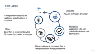 CONCLUSION
25
Réalisation
L’application a été bien
réalisée elle nécessite juste
des retouches
Fin
Conception et réalisation d’une
application web et mobile de E-
commerce
Atouts
Savoir-faire et connaissances utiles
Découverte de nouvelles technologies
Difficultés
Nouvelle technologie à maitriser
Mise en évidence de notre savoir faire et
l’intégration dans le monde professionnel
 