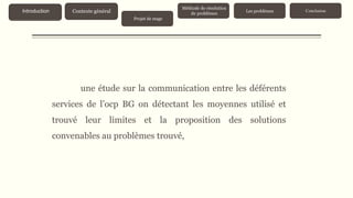 une étude sur la communication entre les déférents
services de l’ocp BG on détectant les moyennes utilisé et
trouvé leur limites et la proposition des solutions
convenables au problèmes trouvé,
Contexte généralIntroduction
Projet de stage
Méthode de résolution
de problèmes
Les problèmes Conclusion
 