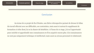 Au terme de ce projet de fin d’études, une Brève rétrospective permet de dresser le bilan
du travail effectué avec ses difficultés, ses contraintes, mais aussi et surtout le supplément de
formation si riche dont j’ai eu la chance de bénéficier. A l’issue de ce stage, j’ai eu l’opportunité
pour enrichir et approfondir mes connaissances et d’en acquérir encore plus .Ces connaissances
ne sont pas uniquement technique et intellectuel, mais aussi au niveau personnel et relationnel.
Conclusion
Contexte généralIntroduction Projet de stage
Méthode de résolution
de problèmes
Les solutions
Conclusion
 