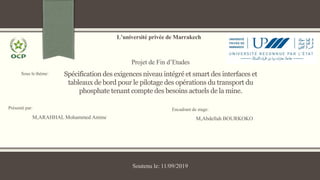 Présenté par:
M,ARAHHAL Mohammed Amine
L’université privée de Marrakech
Projet de Fin d’Etudes
Spécification des exigences niveau intégré et smart des interfaces et
tableaux de bord pour le pilotage des opérations du transport du
phosphate tenant compte des besoins actuels de la mine.
Encadrant de stage:
M,Abdellah BOURKOKO
Soutenu le: 11/09/2019
Sous le thème:
 