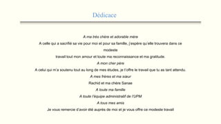 Dédicace
A ma très chère et adorable mère
A celle qui a sacrifié sa vie pour moi et pour sa famille, j’espère qu’elle trouvera dans ce
modeste
travail tout mon amour et toute ma reconnaissance et ma gratitude.
A mon cher père
A celui qui m’a soutenu tout au long de mes études, je t’offre le travail que tu as tant attendu.
A mes frères et ma sœur
Rachid et ma chère Sanae
A toute ma famille
A toute l’équipe administratif de l’UPM
A tous mes amis
Je vous remercie d’avoir été auprès de moi et je vous offre ce modeste travail
 