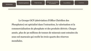 Le Groupe OCP (abréviation d’Office Chérifien des
Phosphates) est spécialisé dans l’extraction, la valorisation et la
commercialisation de phosphate et des produits dérivés. Chaque
année, plus de 30 millions de tonnes de minerais sont extraites du
sous-sol marocain qui recèle les trois-quarts des réserves
mondiales.
Contexte général
Introduction
Projet de stage
Méthode de résolution
de problèmes
Les problèmes Conclusion
 