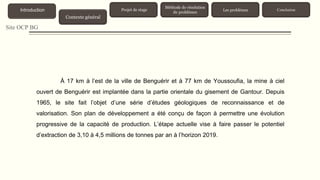 Site OCP BG
À 17 km à l’est de la ville de Benguérir et à 77 km de Youssoufia, la mine à ciel
ouvert de Benguérir est implantée dans la partie orientale du gisement de Gantour. Depuis
1965, le site fait l’objet d’une série d’études géologiques de reconnaissance et de
valorisation. Son plan de développement a été conçu de façon à permettre une évolution
progressive de la capacité de production. L’étape actuelle vise à faire passer le potentiel
d’extraction de 3,10 à 4,5 millions de tonnes par an à l’horizon 2019.
Contexte général
Introduction Projet de stage
Méthode de résolution
de problèmes
Les problèmes Conclusion
 