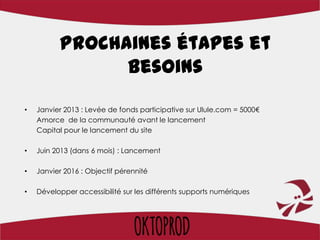 Prochaines étapes et
                besoins
•   Janvier 2013 : Levée de fonds participative sur Ulule.com = 5000€
    Amorce de la communauté avant le lancement
    Capital pour le lancement du site

•   Juin 2013 (dans 6 mois) : Lancement

•   Janvier 2016 : Objectif pérennité

•   Développer accessibilité sur les différents supports numériques
 