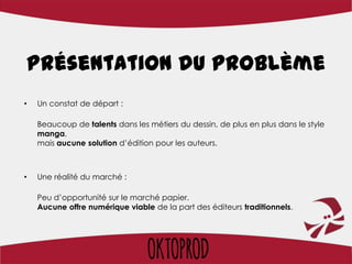 Présentation du problème
•   Un constat de départ :

    Beaucoup de talents dans les métiers du dessin, de plus en plus dans le style
    manga,
    mais aucune solution d’édition pour les auteurs.



•   Une réalité du marché :

    Peu d’opportunité sur le marché papier.
    Aucune offre numérique viable de la part des éditeurs traditionnels.
 