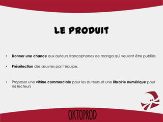 Le produit

•   Donner une chance aux auteurs francophones de manga qui veulent être publiés.

•   Présélection des œuvres par l’équipe.



•   Proposer une vitrine commerciale pour les auteurs et une librairie numérique pour
    les lecteurs
 
