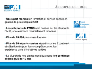 À PROPOS DE PMGS


• Un expert mondial en formation et service-conseil en
gestion de projet depuis 2001

• Les solutions de PMGS sont basées sur les standards
PMI®, une référence mondialement reconnue

• Plus de 20 000 personnes formées

• Plus de 80 experts seniors répartis sur les 5 continent
et sélectionnés pour leurs compétences et leur
expérience dans d’industries variées

• La plupart de nos clients mondiaux nous font confiance
depuis plus de 10 ans
 