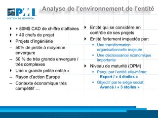 Analyse de l’environnement de l’entité


   + 80M$ CAD de chiffre d’affaires    Entité qui se considère en
                                         contrôle de ses projets
   + 40 chefs de projet
                                        Entité fortement impactée par:
   Projets d’ingéniérie
                                           Une transformation
–   50% de petite à moyenne                 organisationnelle majeure
    envergure
                                           Une décroissance économique
–   50 % de très grande envergure /         importante
    très complexes                      Niveau de maturité (OPM)
   Une « grande petite entité »           Perçu par l’entité elle-même:
–   Rayon d’action Europe                    Expert / « 4 étoiles »
–   Contexte économique très               Objectif par le siège social:
    compétitif …                             Avancé / « 3 étoiles »
 
