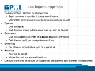Les leçons apprises
•   Communication / Gestion du changement
     – Sujet hautement sensible à traiter avec finesse
     – Clairement communiquer que cette démarche n’est pas un audit
•   Sponsor
     – Doit être local
     – Doit disposer d’une autorité reconnue au sein de l’entité
•   Évaluateur
     – Doit être externe à l’entité et indépendant de l’entreprise
     – Doit être secondé par un représentant local
•   Entrevues
     – Sur place et individuelles (pas de « panel »)
•   Résultats
     – Axer sur le positif
     – Mettre l’accent sur les améliorations
•   Difficulté de mettre en œuvre une approche programme pour garantir le déploiement
 
