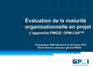 Évaluation de la maturité
organisationnelle en projet
 L’approche PMGS: OPM-CAPTM


    Présentation PMI® Montréal du 20 février 2013
      Olivier Boichis, directeur général PMGS
 