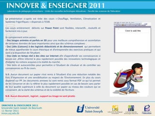 La présentation ci-après est tirée des cours « Chauffage, Ventilation, Climatisation et
Systèmes Frigorifiques » dispensés à l’ESIB.

Ces cours entièrement délivrés sur Power Point sont flexibles, interactifs , évolutifs et
facilement mis à jour.

Ils comprennent entre autres :
- Des images animées et parfois en 3D pour une meilleure compréhension et assimilation
de certaines données de base importantes ainsi que des schémas complexes .
- Des Links (Liaisons) à des logiciels didacticiels et de dimensionnement qui permettent
de mieux appréhender le cours théorique et d’entreprendre des exercices pratiques et qui
sont à la disposition de l’étudiant.
- Des Links en temps réel à des sites sur internet afin d’approfondir ses connaissances si
besoin est ,d’être informé le plus rapidement possible des innovations technologiques et
d’adapter les notions acquises à la réalité du marché.
- Des tests et autocontrôles pour permettre à l‘étudiant de s’évaluer et de contrôler ses
connaissances au fil du cours.

N.B. Aucun document sur papier n’est remis à l’étudiant d’où une réduction notable des
frais d’impression et une sensibilisation au respect de l’Environnement. En plus du cours
dispensé sur PP ,les documents annexes lui sont remis sous format PDF ce qui lui permet
de les conserver et de s’y référer le plus rapidement possible en cas de besoin sans parler
de leur qualité supérieure à celle du document sur papier au niveau des couleurs qui se
conservent ,de la clarté des schémas et de la visibilité de l’écriture.

N.B. Aucun document , logiciel , support ou image ne sont piratés




                                                                                              3
 