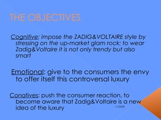 THE OBJECTIVES Cognitive : impose the ZADIG&VOLTAIRE style by stressing on the up-market glam rock: to wear Zadig&Voltaire it is not only trendy but also smart  Emotional : give to the consumers the envy to offer itself this controversal luxury Conatives : push the consumer reaction, to  become aware that Zadig&Voltaire is a new idea of the luxury  