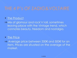 THE 4 P’s OF ZADIG&VOLTAIRE The Product Mix of glamour and rock’n’roll, sometimes leaving place with the Vintage trend, which connotes beauty, freedom and nostalgia. The Price Average price between 350€ and 500€ for an item. Prices are situated on the average of the market. 
