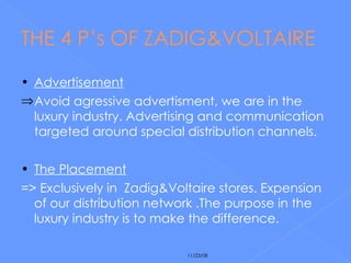THE 4 P’s OF ZADIG&VOLTAIRE Advertisement Avoid agressive advertisment, we are in the  luxury industry. Advertising and communication targeted around special distribution channels. The Placement =>  Exclusively in  Zadig&Voltaire stores. Expension of our distribution network .The purpose in the luxury industry is to make the difference. 