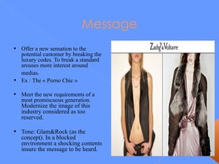Message Offer a new sensation to the potential customer by breaking the luxury codes.  To break a standard arouses more interest around medias.   Ex : The « Porno Chic » Meet the new requirements of a most promiscuous generation.  Modernize the image of this industry considered as too reserved.  Tone: Glam&Rock (as the concept). In a blocked environment a shocking contents insure the message to be heard. 