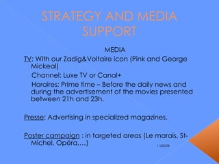 STRATEGY AND MEDIA SUPPORT MEDIA TV : With our Zadig&Voltaire icon (Pink and George Mickeal) Channel: Luxe TV or Canal+ Horaires: Prime time – Before the daily news and during the advertisement of the movies presented between 21h and 23h. Presse : Advertising in specialized magazines. Poster campaign  : in targeted areas (Le marais, St-Michel, Opéra,…) 