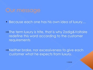 Our message Because each one has his own idea of luxury… The term luxury is trite, that is why Zadig&Voltaire redefine this word according to the customer requirements Neither brake, nor excessiveness to give each customer what he expects from luxury. 