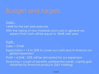 Budget and targets Costs : 16M€ for the last year exercise. With the raising of raw materials and costs in general we expect that costs will be equal to 18M€ next year. Profit : Sales = 37M€ Expectation = 15 to 20% to cover our costs and to finance our global expension Profit = 4,2M€ - 25% will be reinvested for our expension. Financing = a part of benefits, preferential credit, capital gain obtained by financial products (Z&V holding) 