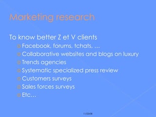 Marketing research To know better Z et V clients Facebook, forums, tchats, … Collaborative websites and blogs on luxury Trends agencies Systematic specialized press review Customers surveys Sales forces surveys Etc… 