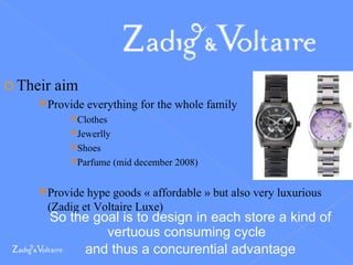Their aim Provide everything for the whole family Clothes Jewerlly Shoes Parfume (mid december 2008) Provide hype goods « affordable » but also very luxurious (Zadig et Voltaire Luxe) So the goal is to design in each store a kind of vertuous consuming cycle  and thus a concurential advantage 