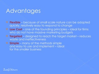 Advantages Flexible  – because of small scale nature can be adapted quickly, relatively easy to respond to change Low Cost  – one of the founding principles – ideal for firms who do not have massive marketing budgets Targeted  – designed to reach the target market – reduces waste and ineffectiveness Simple  – many of the methods simple  and easy to use and implement – ideal  for the smaller business 
