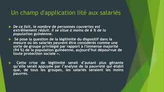 Un champ d'application lité aux salariés
 De ce fait, le nombre de personnes couvertes est
extrêmement réduit. Il se situe à moins de 6 % de la
population guinéenne.
 Se pose la question de la légitimité du dispositif dans la
mesure où les salariés peuvent être considérés comme une
sorte de groupe privilégié par rapport à l'immense majorité
(94 %) de la population guinéenne, aujourd’hui dépourvue de
toute protection sociale ».
 Cette crise de légitimité serait d’autant plus gênante
qu’elle serait appuyée par l’analyse de la pauvreté qui établi
que, de tous les groupes, les salariés seraient les moins
pauvres.
 