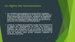 Le régime des fonctionnaires
 Les conditions de protection sont aujourd’hui consignées
dans la Loi L/2001/028/28/AN du 31 Décembre 2001 portant
Statut Général des Fonctionnaires, abrogeant et remplaçant
le décret 94 /PRG/SGG modifiant le décret n°354/PRG du 7
Août 1963 qui organisait le régime général des pensions du
personnel civil et militaire de l’Etat guinéen.
 Jusque là, le régime de protection sociale des fonctionnaires
et agents non fonctionnaires de l’Etat est toujours un
dispositif non contributif, qui ne sert que des prestations
familiales, des prestations en cas de retraite et d’invalidité
pour assurer un revenu de remplacement aux fonctionnaires
civils et militaires ainsi qu’aux conjoints, orphelins et
ascendants survivants.
 