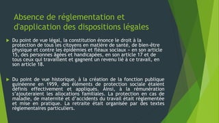 Absence de réglementation et
d'application des dispositions légales
 Du point de vue légal, la constitution énonce le droit à la
protection de tous les citoyens en matière de santé, de bien-être
physique et contre les épidémies et fléaux sociaux » en son article
15, des personnes âgées et handicapées, en son article 17 et de
tous ceux qui travaillent et gagnent un revenu lié à ce travail, en
son article 18.
 Du point de vue historique, à la création de la fonction publique
guinéenne en 1959, des éléments de protection sociale étaient
définis effectivement et appliqués. Ainsi, à la rémunération
s’ajouteraient les allocations familiales. La protection en cas de
maladie, de maternité et d’accidents du travail était règlementée
et mise en pratique. La retraite était organisée par des textes
règlementaires particuliers.
 