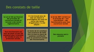 Des constats de taille
la Loi ne fait qu’énoncer
des principes de
couverture sociale et
renvoie à des textes
réglementaires
Il s’est écoulé plus de
sept ans depuis la
promulgation de cette loi
: aucun des textes
d’application n’a été
adopté ;
la loi de 2001 revient sur
le principe de « non
contribution » des
fonctionnaires pour leur
couverture sociale
Tout fonctionnaire est
tenu de payer sa part de
cotisation pour la pension
de retraite et pour la
protection sociale.
ce texte de loi constitue
une ouverture de taille
vers la mise en place de
systèmes contributifs
pour la couverture sociale
des fonctionnaires
Des mesures sont à
prendre
 