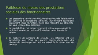 Faiblesse du niveau des prestations
sociales des fonctionnaires
 Les prestations servies aux fonctionnaires sont très faibles en ce
qui concerne les allocations familiales, leur montant est devenu
insignifiant (2000 FG/Enfant/mois) pour répondre aux objectifs
qui sous tendent leur paiement
 Le capital décès qui est un versement unique en cas de décès
du fonctionnaire, se limite à l’équivalant de trois mois de
salaire
 En matière de pensions de retraite, les réformes ont été
introduites mais n’ont pas encore permis d’atteindre des
niveaux de pension permettant aux retraités de mener une vie
décente
 