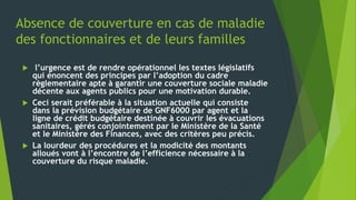 Absence de couverture en cas de maladie
des fonctionnaires et de leurs familles
 l’urgence est de rendre opérationnel les textes législatifs
qui énoncent des principes par l’adoption du cadre
règlementaire apte à garantir une couverture sociale maladie
décente aux agents publics pour une motivation durable.
 Ceci serait préférable à la situation actuelle qui consiste
dans la prévision budgétaire de GNF6000 par agent et la
ligne de crédit budgétaire destinée à couvrir les évacuations
sanitaires, gérés conjointement par le Ministère de la Santé
et le Ministère des Finances, avec des critères peu précis.
 La lourdeur des procédures et la modicité des montants
alloués vont à l’encontre de l’efficience nécessaire à la
couverture du risque maladie.
 