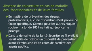 Absence de couverture en cas de maladie
des fonctionnaires et de leurs familles
En matière de prévention des risques
professionnels, aucune disposition n’est prévue de
façon spécifique. Comme pour les autres risques
sociaux, la loi de 2001 ne fait qu’énoncer le
principe.
Dans le domaine de la Santé-Sécurité au Travail, il
serait utile de prévoir un dispositif de prévention
avant l’embauche et en cours de carrière des
agents publics.
 