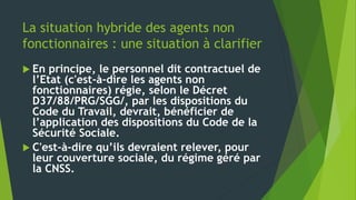 La situation hybride des agents non
fonctionnaires : une situation à clarifier
 En principe, le personnel dit contractuel de
l’Etat (c'est-à-dire les agents non
fonctionnaires) régie, selon le Décret
D37/88/PRG/SGG/, par les dispositions du
Code du Travail, devrait, bénéficier de
l’application des dispositions du Code de la
Sécurité Sociale.
 C'est-à-dire qu’ils devraient relever, pour
leur couverture sociale, du régime géré par
la CNSS.
 