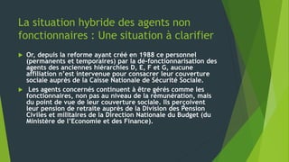 La situation hybride des agents non
fonctionnaires : Une situation à clarifier
 Or, depuis la reforme ayant créé en 1988 ce personnel
(permanents et temporaires) par la dé-fonctionnarisation des
agents des anciennes hiérarchies D, E, F et G, aucune
affiliation n’est intervenue pour consacrer leur couverture
sociale auprès de la Caisse Nationale de Sécurité Sociale.
 Les agents concernés continuent à être gérés comme les
fonctionnaires, non pas au niveau de la rémunération, mais
du point de vue de leur couverture sociale. Ils perçoivent
leur pension de retraite auprès de la Division des Pension
Civiles et militaires de la Direction Nationale du Budget (du
Ministère de l’Economie et des Finance).
 