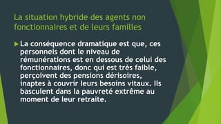 La situation hybride des agents non
fonctionnaires et de leurs familles
 La conséquence dramatique est que, ces
personnels dont le niveau de
rémunérations est en dessous de celui des
fonctionnaires, donc qui est très faible,
perçoivent des pensions dérisoires,
inaptes à couvrir leurs besoins vitaux. Ils
basculent dans la pauvreté extrême au
moment de leur retraite.
 