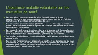 L'assurance maladie volontaire par les
mutuelles de santé
 Les mutuelles communautaires des aires de santé ou du territoire
géographique sont des groupements ouverts auxquels sont libres d’adhérer
les habitants d’un village, sans distinction de sexe
 Les mutuelles professionnelles (MUPROF) se sont développées surtout au
niveau des travailleurs du secteur public de la santé, des douanes et d’autres
Départements ministériels ;
 Les mutuelles qui gèrent les risques liés à la grossesse et à l’accouchement
(MURIGA) en faveur des femmes en âge de procréer pour couvrir les dépenses
liées à la grossesse et à l’accouchement, y compris les césariennes.
 Sur le plan institutionnel, la question de la tutelle de ces institutions reste
encore posée.
 Sur le plan fonctionnel, ces organisations souffrent de la faiblesse du taux
d’adhésion (4,05%), et de la faible capacité de gestion des membres. Elles
couvrent généralement les soins de santé primaire à hauteur de 100% et les
soins secondaires dans l’ordre de 70%.
 