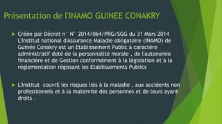 Présentation de l'INAMO GUINEE CONAKRY
 Créée par Décret n° N° 2014/064/PRG/SGG du 31 Mars 2014
L'Institut national d'Assurance Maladie obligatoire (INAMO) de
Guinée Conakry est un Etablissement Public à caractère
administratif doté de la personnalité morale , de l'autonomie
financière et de Gestion conformément à la législation et à la
réglementation régissant les Etablissements Publics
 L'Institut couvrE les risques liés à la maladie , aux accidents non
professionnels et à la maternité des personnes et de leurs ayant
droits .
 
