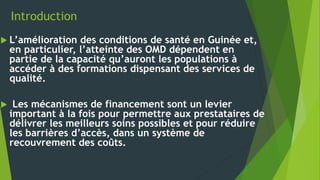 Introduction
 L’amélioration des conditions de santé en Guinée et,
en particulier, l’atteinte des OMD dépendent en
partie de la capacité qu’auront les populations à
accéder à des formations dispensant des services de
qualité.
 Les mécanismes de financement sont un levier
important à la fois pour permettre aux prestataires de
délivrer les meilleurs soins possibles et pour réduire
les barrières d’accès, dans un système de
recouvrement des coûts.
 
