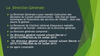 La Direction Générale
 La Direction Générale a pour mandat l'exécution des
décisions du Conseil d'administration . Elle fixe les bases
techniques et financières des services de l'INAMO , dont elle
assure la gestion .
 Le Personnel de l'Institut national d'assurance maladie
obligatoire de Guinée relèvera de la direction générale.
 La direction générale comprend :
 Un directeur général nommé suivant Décret n°
2015/133/PRG/SGG du 04 Juillet 2015
 Un directeur général adjoint nommé suivant Décret n°
2015/133/PRG/SGG du 04 Juillet 2015
 Un agent comptable
 
