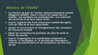 Missions de l'INAMO
 Les Missions de base de l'Institut national d'assurance maladie
obligatoire (INAMO) visent à couvrir les risques liés à la
maladie , aux accidents non professionnels , à la maternité
des personnes et de leurs ayants droits .
 Assurer la gestion des fonds d'Assurance maladie des agents
civils de l'Etat et de leurs ayant droits
 Assurer le recouvrement et l'enregistrement des cotisations
de l'Assurance maladie
 Signer les conventions de prestation de soins de santé en
faveur des assurés
 Assurer l'organisation et la coordination notamment la
collecte , la vérification et la sécurité des informations
relatives aux bénéficiaires et aux prestataires qui leur sont
servies
 