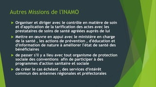 Autres Missions de l'INAMO
 Organiser et diriger avec le contrôle en matière de soin
et d'application de la tarification des actes avec les
prestataires de soins de santé agréées auprès de lui
 Mettre en œuvre en appui avec le ministère en charge
de la santé , les actions de prévention , d'éducation et
d'information de nature à améliorer l'état de santé des
bénéficiaires
 de passer s'il y a lieu avec tout organisme de protection
sociale des conventions afin de participer à des
programmes d'action sanitaire et sociale
 de créer le cas échéant , des services d'intérêt
commun des antennes régionales et préfectorales
 