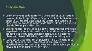 Introduction
 Le financement de la santé en Guinée présente un certain
nombre de traits spécifiques. En premier lieu, le financement
apporté par les ménages apparait de très loin comme la
principale source de la dépense de santé. On peut estimer à
plus de 80% sa part effective.
 En second lieu, la majorité de cette ressource est employée
au paiement directe de médicaments et de services de soins,
qui sont dispensés dans un cadre non public (structures
libérales privées officielles, prestations non publiques).
 Dans cette situation, le remplacement du paiement direct
par des formes de pré – paiement et d’organiser la
canalisation des ressources privées vers des emplois publics ou
privés de bonne qualité est légitime.
 