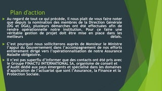 Plan d'action
 Au regard de tout ce qui précède, il nous plait de vous faire noter
que depuis la nomination des membres de la Direction Générale
(DG et DGA), plusieurs démarches ont été effectuées afin de
rendre opérationnelle notre institution. Pour ce faire une
véritable gestion de projet doit être mise en place dans les
meilleurs délais.
 C’est pourquoi nous solliciterons auprès de Monsieur le Ministre
l’appui du Gouvernement dans l’accompagnement de nos efforts
entièrement dirigé vers l’opérationnalisation de notre Assurance
Maladie obligatoire.
 Il n’est pas superflu d’informer que des contacts ont été pris avec
le Groupe FINACTU INTERNATIONAL SA, organisme de conseil et
d’Audit dédié aux pays émergents et spécialisé dans les domaines
d’application de l’actuariat que sont l’Assurance, la Finance et la
Protection Sociale.
 