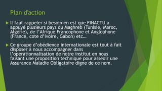 Plan d'action
 Il faut rappeler si besoin en est que FINACTU a
appuyé plusieurs pays du Maghreb (Tunisie, Maroc,
Algérie), de l’Afrique Francophone et Anglophone
(France, cote d’ivoire, Gabon) etc…
 Ce groupe d’obédience internationale est tout à fait
disposer à nous accompagner dans
l’opérationnalisation de notre institut en nous
faisant une proposition technique pour asseoir une
Assurance Maladie Obligatoire digne de ce nom.
 