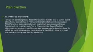 Plan d'action
 Un système de financement :
 lorsque les grandes lignes du dispositif d’assurance maladie pour la Guinée auront
été définies, les modalités de financement dans le détails seront précisées par
FINACTU (une ou plusieurs assiettes, un ou plusieurs taux, des assujettis aux
financement etc ..)sachant que c’est le financement du dispositif qui doit
déterminer son ampleur et non l’inverse, sauf à assurer dès le départ un risque de
déficit qui viendrait rapidement compromettre la viabilité du régime et créerait
une frustration très grande dans les populations.
 