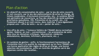 Plan d'action
 Un objectif de consommation de soins : .par le jeu de soins couverts
et non couverts, par le jeu des plafonnements de prise en charge, de
tickets modérateur, d’exclusions éventuelles, etc.. le système définit
son périmètre de couverture, se fixe des objectifs de santé publique
prioritaires (paludisme, VIH, Prévention et ou curatif, etc..) et
finalement abouti à un coût connu, donc maitrisé. Il sera également
proposé une « offre de soins » ou un « panier de soins »

 Une offre de soins : l’instance faitière de l’INAMO devra normaliser,
agréer, fédérer, en mot « conventionner » les prestataires de soins
dans tous les domaines (cliniques, laboratoires, médecins
ambulatoires, dentistes, infirmiers, pharmacie, etc…)

 Un système de gestion : enfin, le fonctionnement harmonieux de
l’ensemble tient à la qualité du management qu’en fera l’INAMO, par
une bonne application des règles de prise en charge, une bonne
sélection des prestataires, enfin un contrôle de gestion serré des
dépenses comme des recettes..
 