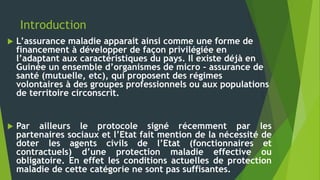 Introduction
 L’assurance maladie apparait ainsi comme une forme de
financement à développer de façon privilégiée en
l’adaptant aux caractéristiques du pays. Il existe déjà en
Guinée un ensemble d’organismes de micro – assurance de
santé (mutuelle, etc), qui proposent des régimes
volontaires à des groupes professionnels ou aux populations
de territoire circonscrit.
 Par ailleurs le protocole signé récemment par les
partenaires sociaux et l’Etat fait mention de la nécessité de
doter les agents civils de l’Etat (fonctionnaires et
contractuels) d’une protection maladie effective ou
obligatoire. En effet les conditions actuelles de protection
maladie de cette catégorie ne sont pas suffisantes.
 